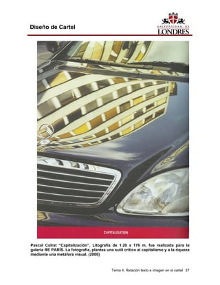 Diseño de Cartel




Pascal Colrat “Capitalización”, Litografía de 1.20 x 176 m, fue realizada para la
galería RE PARÍS. La fotografía, plantea una sutil crítica al capitalismo y a la riqueza
mediante una metáfora visual. (2000)


                                            Tema 4. Relación texto e imagen en el cartel 37
 