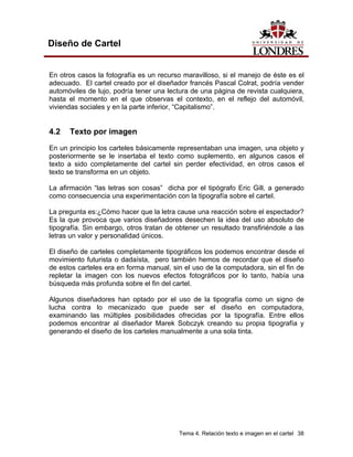 Diseño de Cartel


En otros casos la fotografía es un recurso maravilloso, si el manejo de éste es el
adecuado. El cartel creado por el diseñador francés Pascal Colrat, podría vender
automóviles de lujo, podría tener una lectura de una página de revista cualquiera,
hasta el momento en el que observas el contexto, en el reflejo del automóvil,
viviendas sociales y en la parte inferior, “Capitalismo”.


4.2   Texto por imagen
En un principio los carteles básicamente representaban una imagen, una objeto y
posteriormente se le insertaba el texto como suplemento, en algunos casos el
texto a sido completamente del cartel sin perder efectividad, en otros casos el
texto se transforma en un objeto.

La afirmación “las letras son cosas” dicha por el tipógrafo Eric Gill, a generado
como consecuencia una experimentación con la tipografía sobre el cartel.

La pregunta es:¿Cómo hacer que la letra cause una reacción sobre el espectador?
Es la que provoca que varios diseñadores desechen la idea del uso absoluto de
tipografía. Sin embargo, otros tratan de obtener un resultado transfiriéndole a las
letras un valor y personalidad únicos.

El diseño de carteles completamente tipográficos los podemos encontrar desde el
movimiento futurista o dadaísta, pero también hemos de recordar que el diseño
de estos carteles era en forma manual, sin el uso de la computadora, sin el fin de
repletar la imagen con los nuevos efectos fotográficos por lo tanto, había una
búsqueda más profunda sobre el fin del cartel.

Algunos diseñadores han optado por el uso de la tipografía como un signo de
lucha contra lo mecanizado que puede ser el diseño en computadora,
examinando las múltiples posibilidades ofrecidas por la tipografía. Entre ellos
podemos encontrar al diseñador Marek Sobczyk creando su propia tipografía y
generando el diseño de los carteles manualmente a una sola tinta.




                                          Tema 4. Relación texto e imagen en el cartel 38
 