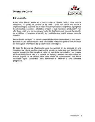 Diseño de Cartel

Introducción
Como dice Richard Hollis en la introducción al Diseño Gráfico: Una historia
abreviada: “El punto de partida fue el cartel. Como hoja única, sin doblar e
impresa sólo por una cara, es el medio más simple del diseño gráfico. Ejemplifica
los elementos esenciales –alfabeto e imagen- y sus medios de producción”. Por
ello debe existir una conciencia por parte del diseñador para explorar la relación
de la palabra – imagen en el cartel y los resultados que puede obtener con esta
relación.

Desde finales del siglo XIX hemos observado la acción del cartel en la vida diaria.
El cartel es uno de los medios más funcionales y efectivos para la comunicación
de mensajes e información de tipo comercial ó ideológico.

El paso del tiempo ha influenciado sobre los carteles en su lenguaje en una
relación muy íntima con los movimientos sociales y culturales pero también las
nuevas tecnologías han tocado al cartel, el uso de la computadora, las nuevas
técnicas de impresión y en sí la historia, sin embargo, esto no ha transformado su
función original, ni ha perdido valor como medio de comunicación. Por ello el
diseñador sigue utilizándolo para comunicar e informar a una sociedad
progresiva.




                                                                      Introducción    3
 