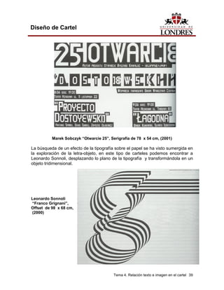 Diseño de Cartel




          Marek Sobczyk “Otwarcie 25”, Serigrafía de 78 x 54 cm, (2001)

La búsqueda de un efecto de la tipografía sobre el papel se ha visto sumergida en
la exploración de la letra-objeto, en este tipo de carteles podemos encontrar a
Leonardo Sonnoli, desplazando lo plano de la tipografía y transformándola en un
objeto tridimensional.




Leonardo Sonnoli
“Franco Grignani”,
Offset de 98 x 68 cm,
(2000)




                                         Tema 4. Relación texto e imagen en el cartel 39
 