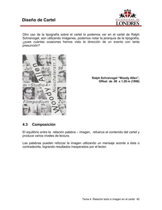 Diseño de Cartel


Otro uso de la tipografía sobre el cartel lo podemos ver en el cartel de Ralph
Schraivogel, aún utilizando imágenes, podemos notar la jerarquía de la tipografía,
¿pues cuántas ocasiones hemos visto la dirección de un evento con tanta
presunción?




                                                 Ralph Schraivogel “Woody Allen”,
                                                     Offset de .90 x 1.28 m (1998)




4.3   Composición

El equilibrio entre la relación palabra – imagen, refuerza el contenido del cartel y
produce varios niveles de lectura.

Las palabras pueden reforzar la imagen utilizando un mensaje acorde a ésta o
contradecirla, logrando resultados inesperados por el lector.




                                          Tema 4. Relación texto e imagen en el cartel 40
 