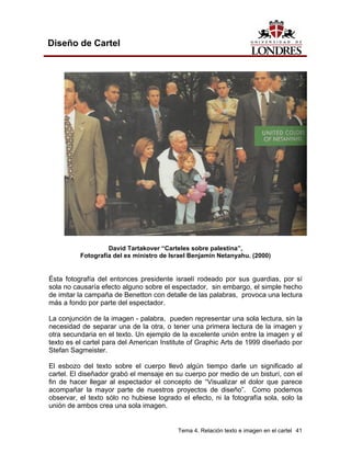 Diseño de Cartel




                   David Tartakover “Carteles sobre palestina”,
          Fotografía del ex ministro de Israel Benjamín Netanyahu. (2000)


Ésta fotografía del entonces presidente israelí rodeado por sus guardias, por sí
sola no causaría efecto alguno sobre el espectador, sin embargo, el simple hecho
de imitar la campaña de Benetton con detalle de las palabras, provoca una lectura
más a fondo por parte del espectador.

La conjunción de la imagen - palabra, pueden representar una sola lectura, sin la
necesidad de separar una de la otra, o tener una primera lectura de la imagen y
otra secundaria en el texto. Un ejemplo de la excelente unión entre la imagen y el
texto es el cartel para del American Institute of Graphic Arts de 1999 diseñado por
Stefan Sagmeister.

El esbozo del texto sobre el cuerpo llevó algún tiempo darle un significado al
cartel. El diseñador grabó el mensaje en su cuerpo por medio de un bisturí, con el
fin de hacer llegar al espectador el concepto de “Visualizar el dolor que parece
acompañar la mayor parte de nuestros proyectos de diseño”. Como podemos
observar, el texto sólo no hubiese logrado el efecto, ni la fotografía sola, solo la
unión de ambos crea una sola imagen.


                                          Tema 4. Relación texto e imagen en el cartel 41
 