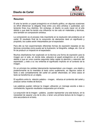 Diseño de Cartel

Resumen
El arte ha tenido un papel protagónico en el diseño gráfico, en algunas ocasiones
es difícil diferenciar la delgada línea entre una obra artística o publicidad, aún
teniendo fines muy distintos. Sin embargo, el diseño no pudo nacer sin el arte
debido a que éste ha tenido una influencia no tan solo en materiales y técnicas,
sino también en composición artística.

La composición es el proceso más importante en la resolución del problema en el
cartel. El resultado final de la conjunción de elementos dará un significado y
propósito, los cuales serán interpretados por el espectador.

Para ello se han experimentado diferentes formas de expresión basadas en las
técnicas conocidas como puede ser la ilustración, la fotografía, collage, etc. Con el
fin de producir un impacto en el espectador.

Muchos diseñadores han explorado en la técnica una forma de expresión para la
imagen por sí sola, en donde ésta, adquiera el papel protagónico en el cartel,
debido a que en unos cuantos segundos debe captar la atención y retención del
espectador, y éste a su vez entienda el significado implícito en el contexto de la
imagen.

En un principio los carteles básicamente representaban una imagen, una objeto y
posteriormente se le insertaba el texto como suplemento, en algunos casos el
texto a sido completamente del cartel sin perder efectividad, en otros casos el
texto se transforma en un objeto.

El equilibrio entre la relación palabra – imagen, refuerza el contenido del cartel y
produce varios niveles de lectura.

Las palabras pueden reforzar la imagen utilizando un mensaje acorde a ésta o
contradecirla, logrando resultados inesperados por el lector.

La conjunción de la imagen - palabra, pueden representar una sola lectura, sin la
necesidad de separar una de la otra, o tener una primera lectura de la imagen y
otra secundaria en el texto.




                                                                         Resumen 43
 
