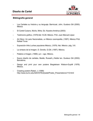 Diseño de Cartel

Bibliografía general

-   Los Carteles su historia y su lenguaje. Barnicoat, John, Gustavo Gili (2000).
    México

-   El Cartel Cubano, Muñiz, Mirta. Ed. Nuestra América (2003)

-   Testimonio gráfico, (1978).feb 10-28. México. Pról. Juan Manuel López

-   Art Déco: Un país Nacionalista, un México cosmopolita, (1997). México Pról.
    Rafael Tovar.

-   Exposición Arte Luchas populares México, (1979). feb. México. pág. 3-9.

-   La sintaxis de la Imagen, D. Dondis, G.Gili. (1997). México.

-   Palabra e Imagen, (1968). jun – ago. México.

-   Nuevo diseño de carteles, Bestle, Russell y Noble Ian. Gustavo Gili (2002).
    Barcelona.

-   Design and print your own posters Biegeleisen Watson-Guptill (1976).
    México.

-   Creating posters Rabel, J. (1999)
    http://www.kumc.edu/SAH/OTEd/jradel/Poster_Presentations/110.html




                                                               Bibliografía general 44
 