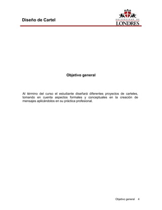 Diseño de Cartel




                             Objetivo general



Al término del curso el estudiante diseñará diferentes proyectos de carteles,
tomando en cuenta aspectos formales y conceptuales en la creación de
mensajes aplicándolos en su práctica profesional.




                                                             Objetivo general   4
 