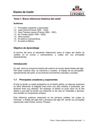 Diseño de Cartel

Tema 1. Breve referencia histórica del cartel

Subtemas

1.1   Principales creadores y exponentes
1.2   Jules Cheret (Francia 1836 – 1932)
1.3   Henri Tolouse Lautrec (Francia 1864 – 1901)
1.4   Iko Tanaka (Japón 1930 – 2002)
1.5   Otros autores
1.6   El cartel en Latinoamérica
1.7   El cartel en México


Objetivo de Aprendizaje
Al término del tema el estudiante reflexionará sobre el origen del diseño de
carteles en el mundo y Latinoamérica, y cuales son sus principales
representantes.


Introducción

En este tema se revisará la historia del cartel en el mundo desde finales del siglo
XIX hasta nuestros días, se menciona y muestra el trabajo de los principales
representantes del cartel en los diversos movimientos culturales y sociales.


1.1    Principales creadores y exponentes
El arte ha tenido un papel protagónico en el diseño gráfico, en algunas ocasiones
es difícil diferenciar la delgada línea entre una obra artística o publicidad, aún
teniendo fines muy distintos. Sin embargo, el diseño no pudo nacer sin el arte
debido a que éste ha tenido una influencia no tan solo en materiales y técnicas,
sino también en composición artística.

Esta influencia podemos observarla en los primeros carteles, los cuales se
remontan a finales del siglo XIX y principios del siglo XX, siendo sus principales
exponentes Jules Cherét, Lautrec, Picasso.




                                           Tema 1. Breve referencia histórica del cartel   5
 