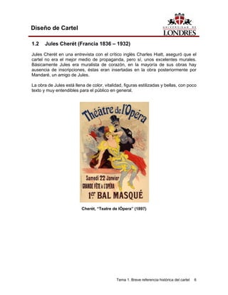 Diseño de Cartel

1.2    Jules Cherét (Francia 1836 – 1932)
Jules Cherét en una entrevista con el crítico inglés Charles Hiatt, aseguró que el
cartel no era el mejor medio de propaganda, pero sí, unos excelentes murales.
Básicamente Jules era muralista de corazón, en la mayoría de sus obras hay
ausencia de inscripciones, éstas eran insertadas en la obra posteriormente por
Mandaré, un amigo de Jules.

La obra de Jules está llena de color, vitalidad, figuras estilizadas y bellas, con poco
texto y muy entendibles para el público en general.




                          Cherét, “Teatre de lÓpera” (1897)




                                            Tema 1. Breve referencia histórica del cartel   6
 