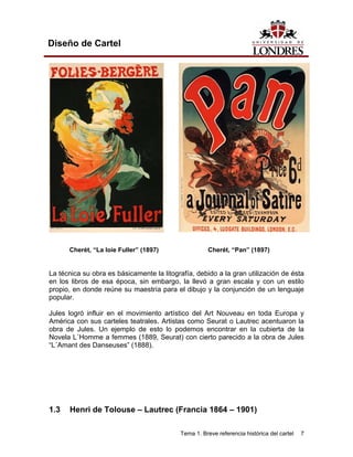 Diseño de Cartel




      Cherét, “La loie Fuller” (1897)                Cherét, “Pan” (1897)


La técnica su obra es básicamente la litografía, debido a la gran utilización de ésta
en los libros de esa época, sin embargo, la llevó a gran escala y con un estilo
propio, en donde reúne su maestría para el dibujo y la conjunción de un lenguaje
popular.

Jules logró influir en el movimiento artístico del Art Nouveau en toda Europa y
América con sus carteles teatrales. Artistas como Seurat o Lautrec acentuaron la
obra de Jules. Un ejemplo de esto lo podemos encontrar en la cubierta de la
Novela L´Homme a femmes (1889, Seurat) con cierto parecido a la obra de Jules
“L´Amant des Danseuses” (1888).




1.3   Henri de Tolouse – Lautrec (Francia 1864 – 1901)

                                           Tema 1. Breve referencia histórica del cartel   7
 