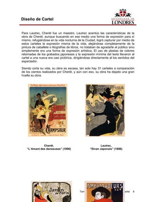 Diseño de Cartel


Para Lautrec, Cherét fue un maestro. Lautrec acentúo las características de la
obra de Cherét, aunque buscando en ese medio una forma de expresión para sí
mismo, refugiándose en la vida nocturna de la Ciudad, logró capturar por medio de
estos carteles la expresión misma de la vida, alejándose completamente de la
pintura de caballete o litografías de libros, no trataban de agradarle al público sino
simplemente era una forma de expresión artística. El uso de plastas de colores
retomadas de los grabados japoneses y la expresión mínima del texto llevaron al
cartel a una nueva era casi pictórica, dirigiéndose directamente al los sentidos del
espectador.

Siendo corta su vida, su obra es escasa, tan solo hay 31 carteles a comparación
de los cientos realizados por Cherét, y aún con eso, su obra ha dejado una gran
huella su obra.




               Cherét,                                       Lautrec,
    “L´Amant des danseuses” (1896)                   “Divan Japonais” (1896)




                                            Tema 1. Breve referencia histórica del cartel   8
 