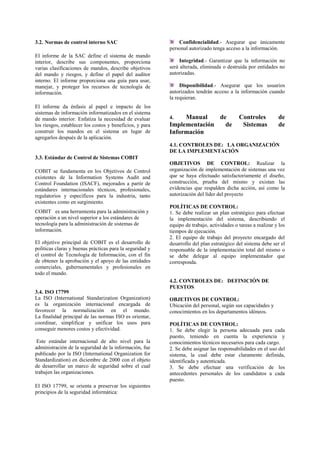 3.2. Normas de control interno SAC
El informe de la SAC define el sistema de mando
interior, describe sus componentes, proporciona
varias clasificaciones de mandos, describe objetivos
del mando y riesgos, y define el papel del auditor
interno. El informe proporciona una guía para usar,
manejar, y proteger los recursos de tecnología de
información.
El informe da énfasis al papel e impacto de los
sistemas de información informatizados en el sistema
de mando interior. Enfatiza la necesidad de evaluar
los riesgos, establecer los costos y beneficios, y para
construir los mandos en el sistema en lugar de
agregarlos después de la aplicación.
3.3. Estándar de Control de Sistemas COBIT
COBIT se fundamenta en los Objetivos de Control
existentes de la Information Systems Audit and
Control Foundation (ISACF), mejorados a partir de
estándares internacionales técnicos, profesionales,
regulatorios y específicos para la industria, tanto
existentes como en surgimiento.
COBIT es una herramienta para la administración y
operación a un nivel superior a los estándares de
tecnología para la administración de sistemas de
información.
El objetivo principal de COBIT es el desarrollo de
políticas claras y buenas prácticas para la seguridad y
el control de Tecnología de Información, con el fin
de obtener la aprobación y el apoyo de las entidades
comerciales, gubernamentales y profesionales en
todo el mundo.
3.4. ISO 17799
La ISO (International Standarization Organization)
es la organización internacional encargada de
favorecer la normalización en el mundo.
La finalidad principal de las normas ISO es orientar,
coordinar, simplificar y unificar los usos para
conseguir menores costos y efectividad.
Este estándar internacional de alto nivel para la
administración de la seguridad de la información, fue
publicado por la ISO (International Organization for
Standardization) en diciembre de 2000 con el objeto
de desarrollar un marco de seguridad sobre el cual
trabajen las organizaciones.
El ISO 17799, se orienta a preservar los siguientes
principios de la seguridad informática:
Confidencialidad.- Asegurar que únicamente
personal autorizado tenga acceso a la información.
Integridad.- Garantizar que la información no
será alterada, eliminada o destruida por entidades no
autorizadas.
Disponibilidad.- Asegurar que los usuarios
autorizados tendrán acceso a la información cuando
la requieran.
4. Manual de Controles de
Implementación de Sistemas de
Información
4.1. CONTROLES DE: LA ORGANIZACIÓN
DE LA IMPLEMENTACIÓN
OBJETIVOS DE CONTROL: Realizar la
organización de implementación de sistemas una vez
que se haya efectuado satisfactoriamente el diseño,
construcción, prueba del mismo y existan las
evidencias que respalden dicha acción, así como la
autorización del líder del proyecto
POLÍTICAS DE CONTROL:
1. Se debe realizar un plan estratégico para efectuar
la implementación del sistema, describiendo el
equipo de trabajo, actividades o tareas a realizar y los
tiempos de ejecución.
2. El equipo de trabajo del proyecto encargado del
desarrollo del plan estratégico del sistema debe ser el
responsable de la implementación total del mismo o
se debe delegar al equipo implementador que
corresponda.
4.2. CONTROLES DE: DEFINICIÓN DE
PUESTOS
OBJETIVOS DE CONTROL:
Ubicación del personal, según sus capacidades y
conocimientos en los departamentos idóneos.
POLÍTICAS DE CONTROL:
1. Se debe elegir la persona adecuada para cada
puesto, teniendo en cuenta la experiencia y
conocimientos técnicos necesarios para cada cargo.
2. Se debe asignar las responsabilidades en el uso del
sistema, la cual debe estar claramente definida,
identificada y autenticada.
3. Se debe efectuar una verificación de los
antecedentes personales de los candidatos a cada
puesto.
 
