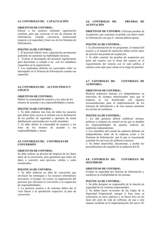 4.3. CONTROLES DE: CAPACITACIÓN
OBJETIVOS DE CONTROL:
Educar a los usuarios mediante capacitación
continua, para que conozcan el uso de sistemas de
información, creando conciencia institucional
respecto a la seguridad y buen uso de los Sistemas de
Información.
POLÍTICAS DE CONTROL:
1. El personal deberá tener capacitación permanente
pudiendo así aumentar sus habilidades técnicas.
2. Evaluar el desempeño del personal regularmente
para determinar si cumple o no con los estándares
requeridos en la organización.
3. Los empleados deberán ser asesorados sobre su
desempeño en el Sistema de Información cuando sea
requerido.
4.4. CONTROLES DE: ACCESO FÍSICO Y
LÓGICO
OBJETIVOS DE CONTROL:
Definir la comunidad de usuarios y los roles de los
mismos de acuerdo a sus responsabilidades y tareas.
POLÍTICAS DE CONTROL:
1. Se debe elaborar una lista de todos los usuarios
que deben tener acceso al sistema con la declaración
de los perfiles de seguridad y opciones de menú
debidamente autorizadas por su jefe inmediato.
2. Se debe definir la comunidad de usuarios y los
roles de los mismos de acuerdo a sus
responsabilidades y tareas.
4.5. CONTROLES DE: CONTROLES DE
CONVERSIÓN
OBJETIVOS DE CONTROL:
Se debe realizar un proceso de limpieza de los datos
antes de la conversión, para garantizar que todos los
datos a convertir sean precisos, válidos y estén
actualizados.
POLÍTICAS DE CONTROL:
1. Se debe elaborar un plan de conversión que
involucre las estrategias y los recursos informáticos
necesarios, el tiempo, los costos, la organización del
personal que efectuará la conversión y la asignación
de responsabilidades.
2. La gerencia usuaria y de sistemas deben dar el
visto bueno o la aprobación respectiva al plan de
conversión.
4.6. CONTROLES DE: PRUEBAS DE
ACEPTACIÓN
OBJETIVOS DE CONTROL: Efectuar pruebas de
Aceptación, que consistan en probar con datos reales
la información con que el sistema deberá operar.
POLÍTICAS DE CONTROL:
1. La documentación de los programas, el manual del
usuario y el manual de operación deben existir antes
de ejecutar una prueba de aceptación.
2. Se debe concluir las pruebas de aceptación por
parte del usuario con la firma del usuario en el
requerimiento del sistema con lo cual califica al
sistema como apto para entrar en la etapa de paralelo.
4.7. CONTROLES DE: CONTROLES DE
AUDITORIA
OBJETIVOS DE CONTROL:
Realizar auditorias internas y/o independientes en
intervalos de tiempos determinados para que la
empresa se vea beneficiada con mejores
recomendaciones para la implementación de los
sistemas de información y de esta manera aumentar
los niveles de confianza.
POLÍTICAS DE CONTROL:
1. La alta gerencia deberá establecer normas,
políticas y estatutos de control en las que se detallen
las responsabilidades de quienes realicen las
auditorias independientes
2. Los miembros del comité de auditoria deberán ser
independientes tanto de la empresa como a los
Sistemas de Información por lo que se recomienda
contratar los servicios de auditores externos.
3. Se deben desarrollar, documentar, y probar los
procedimientos de respaldo de la auditoria del SI.
4.8. CONTROLES DE: CONTROLES DE
SEGURIDAD
OBJETIVOS DE CONTROL:
Evaluar la seguridad del Sistema de Información y
establecer la confiabilidad de las mismas.
POLÍTICAS DE CONTROL:
1. Se debe designar un responsable de la función de
seguridad de los sistemas empresariales.
2. Se deben hacer revisiones de las Capas de la
Seguridad Empresarial, aunque si bien éstas se
concentran en otros aspectos y no hacen foco en las
fases del ciclo de vida de software, de una u otra
manera incidirán en la implementación del nuevo SI.
 