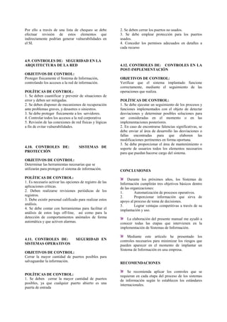 Por ello a través de una lista de chequeo se debe
efectuar revisión de estos elementos que
indirectamente podrían generar vulnerabilidades en
el SI.
4.9. CONTROLES DE: SEGURIDAD EN LA
ARQUITECTURA DE LA RED
OBJETIVOS DE CONTROL:
Proteger físicamente el Sistema de Información,
controlando los accesos a la red de información.
POLÍTICAS DE CONTROL:
1. Se deben cuantificar y prevenir de situaciones de
error y deben ser mitigadas.
2. Se deben disponer de mecanismos de recuperación
ante problemas graves, y desastres o siniestros.
3. Se debe proteger físicamente a los servidores.
4. Controlar todos los accesos a la red corporativa
5. Revisión de las conexiones de red físicas y lógicas
a fin de evitar vulnerabilidades.
4.10. CONTROLES DE: SISTEMAS DE
PROTECCIÓN
OBJETIVOS DE CONTROL:
Determinar las herramientas necesarias que se
utilizarán para proteger el sistema de información.
POLÍTICAS DE CONTROL:
1. Es necesario activar las opciones de registro de las
aplicaciones críticas.
2. Deben realizarse revisiones periódicas de los
registros.
3. Debe existir personal calificado para realizar estos
análisis.
4. Se debe contar con herramientas para facilitar el
análisis de estos logs off-line, así como para la
detección de comportamientos anómalos de forma
automática y que activen alarmas.
4.11. CONTROLES DE: SEGURIDAD EN
SISTEMAS OPERATIVOS
OBJETIVOS DE CONTROL:
Cerrar la mayor cantidad de puertos posibles para
salvaguardar la información.
POLÍTICAS DE CONTROL:
1. Se deben cerrar la mayor cantidad de puertos
posibles, ya que cualquier puerto abierto es una
puerta de entrada
2. Se deben cerrar los puertos no usados.
3. Se debe emplear protección para los puertos
usados.
4. Conceder los permisos adecuados en detalles a
cada recurso
4.12. CONTROLES DE: CONTROLES EN LA
POST-IMPLEMENTACIÓN
OBJETIVOS DE CONTROL:
Verificar que el sistema implantado funcione
correctamente, mediante el seguimiento de las
operaciones que realiza.
POLÍTICAS DE CONTROL:
1. Se debe ejecutar un seguimiento de los procesos y
funciones implementados con el objeto de detectar
desviaciones y determinar posibles soluciones para
ser consideradas en el momento o en las
implementaciones posteriores.
2. En caso de encontrarse falencias significativas, se
debe enviar al área de desarrollo las desviaciones o
fallas encontradas para que elaboren las
modificaciones pertinentes en forma oportuna.
3. Se debe proporcionar el área de mantenimiento o
soporte de usuarios todos los elementos necesarios
para que puedan hacerse cargo del sistema.
CONCLUSIONES
Durante los próximos años, los Sistemas de
Información cumplirán tres objetivos básicos dentro
de las organizaciones:
1. Automatización de procesos operativos.
2. Proporcionar información que sirva de
apoyo al proceso de toma de decisiones.
3. Lograr ventajas competitivas a través de su
implantación y uso.
La elaboración del presente manual me ayudó a
conocer todas las etapas que intervienen en la
implementación de Sistemas de Información.
Mediante este artículo he presentado los
controles necesarios para minimizar los riesgos que
pueden aparecer en el momento de implantar un
Sistema de Información en una empresa.
RECOMENDACIONES
Se recomienda aplicar los controles que se
requieran en cada etapa del proceso de los sistemas
de información según lo establecen los estándares
internacionales.
 