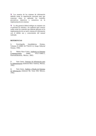 Los usuarios de los sistemas de información
deberán tomar la capacitación necesaria para que
conozcan cómo se aplicarán los controles
preventivos, detectivos y correctivos en la
implementación de sistemas.
La alta gerencia deberá trabajar en conjunto con
el personal de sistemas y de auditoria para conocer
cuales serán los controles que deberán aplicarse en la
implementación de un nuevo sistema de información
con el debido uso y conocimiento del manual
realizado.
REFERENCIAS
1. Enciclopedia Autodidáctica Océano,
Volumen II (ISBN 84-7764-011-4, Grupo Editorial
Océano, 1988)
2. Muñoz Razo Carlos, Auditoría en Sistemas
Computacionales (ISBN: 970-17-0405-3,
PearsonEducation, México, 2002)
3. Senn James, Sistemas de Información para
la Administración (Editorial Ibero América, México,
1992)
4. Senn James, Análisis y Diseño de Sistemas
de Información (Editorial Mc. Graw Hill, México,
1992)
 
