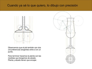 Cuando ya sé lo que quiero, lo dibujo con precisión Observemos que el pié también son dos circunferencias tangentes entre sí en un punto. Para terminar trazamos la planta con las medidas que tengamos de alzado. Planta y alzado tienen que encajar. 