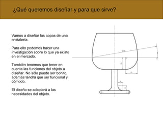 Vamos a diseñar las copas de una cristalería. Para ello podemos hacer una investigación sobre lo que ya existe en el mercado. También tenemos que tener en cuenta las funciones del objeto a diseñar. No sólo puede ser bonito, además tendrá que ser funcional y cómodo. El diseño se adaptará a las necesidades del objeto . ¿Qué queremos diseñar y para que sirve? 