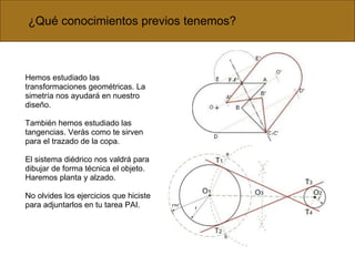 Hemos estudiado las transformaciones geométricas. La simetría nos ayudará en nuestro diseño. También hemos estudiado las tangencias. Verás como te sirven para el trazado de la copa. El sistema diédrico nos valdrá para dibujar de forma técnica el objeto. Haremos planta y alzado. No olvides los ejercicios que hiciste para adjuntarlos en tu tarea PAI. ¿Qué conocimientos previos tenemos? 