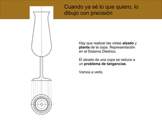 Cuando ya sé lo que quiero, lo dibujo con precisión Hay que realizar las vistas  alzado  y  planta  de la copa. Representación en el Sistema Diédrico. El alzado de una copa se reduce a un  problema de tangencias .  Vamos a verlo. 