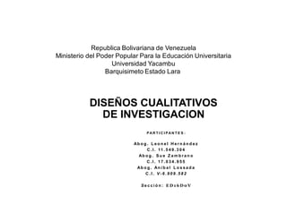 PA R T I C I PA N T E S :
Ab o g . L e o n e l H e r n á n d e z
C . I . 11 . 5 4 9 . 3 0 4
Ab o g . Su e Z a m b r a n o
C . I . 1 7 . 0 3 4 . 9 5 5
Ab o g . An í b a l L o s s a d a
C . I . V - 6 . 9 0 9 . 5 8 2
S e c c i ó n : E D 1 6 D 0 V
Republica Bolivariana de Venezuela
Ministerio del Poder Popular Para la Educación Universitaria
Universidad Yacambu
Barquisimeto Estado Lara
DISEÑOS CUALITATIVOS
DE INVESTIGACION
 