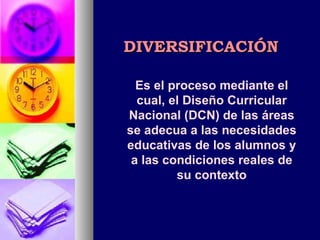 DIVERSIFICACIÓN Es el proceso mediante el cual, el Diseño Curricular Nacional (DCN) de las áreas se adecua a las necesidades educativas de los alumnos y a las condiciones reales de su contexto 