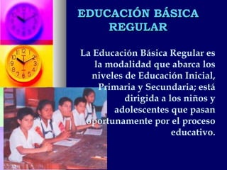EDUCACIÓN BÁSICA REGULAR La Educación Básica Regular es la modalidad que abarca los niveles de Educación Inicial, Primaria y Secundaria; está dirigida a los niños y adolescentes que pasan oportunamente por el proceso educativo. 