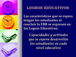 LOGROS EDUCATIVOS Las características que se espera tengan los estudiantes al concluir la EBR se expresan en los Logros Educativos: Capacidades y actitudes que se espera desarrollen los estudiantes en cada nivel educativo 
