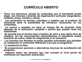 CURRÍCULO ABIERTO Tiene una estructura variada de contenidos que el estudiante puede elegir, con diversas variantes de organización curricular (asignaturas, módulos, áreas, eventos u otros). Los contenidos se ajustan, actualizan y amplían por el profesor. El estudiante tiene la posibilidad de introducir variaciones en los contenidos. La carrera o estudios no tiene un tiempo fijo de duración. Este depende de la dedicación completa o parcial que pueden tener los estudiantes. Se permite que el alumno lleve arrastres de años y que repita años de estudios: En las convocatorias extraordinarias el estudiante puede examinar de nuevo. todas las asignaturas si es necesario. Los horarios son flexibles en todas aquellas actividades que permiten su realización en momentos diferentes a los que se programan. La asistencia es libre. Se proporcionan opciones o alternativas diversas de acreditación del programa. Ingresan todos los alumnos que han cursado el nivel previo de enseñanza sin requisitos adicionales. 