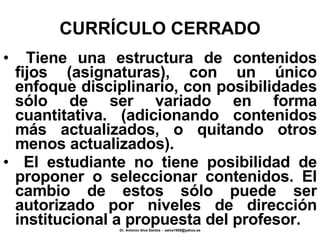 CURRÍCULO CERRADO Tiene una estructura de contenidos fijos (asignaturas), con un único enfoque disciplinario, con posibilidades sólo de ser variado en forma cuantitativa. (adicionando contenidos más actualizados, o quitando otros menos actualizados). El estudiante no tiene posibilidad de proponer o seleccionar contenidos. El cambio de estos sólo puede ser autorizado por niveles de dirección institucional a propuesta del profesor. 