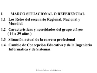 1.4  Cambio de Concepción Educativa y de la Ingeniería Informática y de Sistemas. 1.3  Situación actual de la carrera profesional 1.2  Características y necesidades del grupo etáreo  ( 16 a 39 años ) 1.1  Los Retos del escenario Regional, Nacional y Mundial. I. MARCO SITUACIONAL O REFERENCIAL 