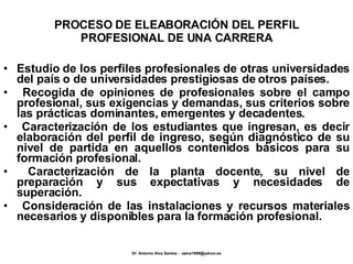 PROCESO DE ELEABORACIÓN DEL PERFIL PROFESIONAL DE UNA CARRERA Estudio de los perfiles profesionales de otras universidades del país o de universidades prestigiosas de otros países. Recogida de opiniones de profesionales sobre el campo profesional, sus exigencias y demandas, sus criterios sobre las prácticas dominantes, emergentes y decadentes. Caracterización de los estudiantes que ingresan, es decir elaboración del perfil de ingreso, según diagnóstico de su nivel de partida en aquellos contenidos básicos para su formación profesional. Caracterización de la planta docente, su nivel de preparación y sus expectativas y necesidades de superación. Consideración de las instalaciones y recursos materiales necesarios y disponibles para la formación profesional. 