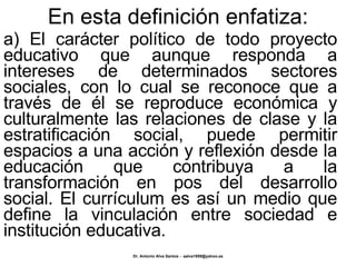 En esta definición enfatiza: a) El carácter político de todo proyecto educativo que aunque responda a intereses de determinados sectores sociales, con lo cual se reconoce que a través de él se reproduce económica y culturalmente las relaciones de clase y la estratificación social, puede permitir espacios a una acción y reflexión desde la educación que contribuya a la transformación en pos del desarrollo social. El currículum es así un medio que define la vinculación entre sociedad e institución educativa. 