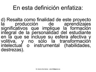 En esta definición enfatiza: d) Resalta como finalidad de este proyecto la producción de aprendizajes significativos que implique la formación integral de la personalidad del estudiante en la que se incluye su esfera afectiva y volitiva, y no solo la transformación intelectual o instrumental (habilidades, destrezas). 