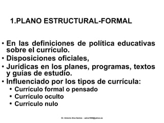 1.PLANO ESTRUCTURAL-FORMAL En las definiciones de política educativas sobre el currículo. Disposiciones oficiales, Jurídicas en los planes, programas, textos y guías de estudio. Influenciado por los tipos de currícula: Currículo formal o pensado Currículo oculto Currículo nulo 