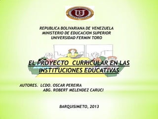 REPUBLICA BOLIVARIANA DE VENEZUELA
MINISTERIO DE EDUCACION SUPERIOR
UNIVERSIDAD FERMIN TORO
EL PROYECTO CURRICULAR EN LAS
INSTITUCIONES EDUCATIVAS
AUTORES. LCDO. OSCAR PEREIRA
ABG. ROBERT MELENDEZ CARUCI
BARQUISIMETO, 2013
 