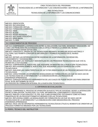 LÍNEA TECNOLÓGICA DEL PROGRAMA
TECNOLOGÍAS DE LA INFORMACIÓN Y LAS COMUNICACIONES GESTIÓN DE LA INFORMACIÓN
Modelo de
Mejora Continua
RED TECNOLÓGICA
TECNOLOGÍAS DE LA INFORMACIÓN Y LAS COMUNICACIONES
 ORIENTACIÓN
 RECURSIVIDAD
 FORMACIÓN VIRTUAL
 FORMACIÓN COMBINADA
 WIKIS
 BLOGS
 REDES SOCIALES
 SOFTWARE EDUCATIVO
 MASS MEDIA
 TV WEB
 COMPRENDER LA INTERACCIÓN ENTRE GLOBALIZACIÓN, CULTURA, SOCIEDAD Y EDUCACIÓN, ASÍ
COMO LOS PROBLEMAS RELACIONADOS CON LA CRÍTICA FRENTE A LA CRISIS DEL MUNDO
CONTEMPORÁNEO DESDE ESTOS EJES.
 CONOCER EL ORIGEN DE LAS TECNOLOGÍAS MEDIANTE UN ANÁLISIS SOCIO-HISTÓRICO Y
CULTURAL QUE PERMITA CONOCER SU NATURALEZA Y POSIBLES ALCANCES EN EL MUNDO
ACTUAL.
 DEFINIR LAS DIFERENCIAS ENTRE SOCIEDAD DE LA INFORMACIÓN, SOCIEDAD DEL
CONOCIMIENTO Y SOCIEDAD RED.
 ANALIZAR LAS VENTAJAS Y DESVENTAJAS DE LOS PROCESOS TECNOLÓGICOS QUE VIVE EL
MUNDO EN LA ACTUALIDAD.
 COMPRENDER EL NUEVO ROL QUE ADQUIERE UN MAESTRO EN LA NUEVA ERA TECNOLÓGICA.
 REFLEXIONAR SOBRE EL NUEVO ROL QUE ADQUIEREN LOS ESTUDIANTES EN LA ERA
TECNOLÓGICA.
 ANALIZAR LAS CARACTERÍSTICAS DE UN TUTOR ORIENTADOR DE UN PROCESO MEDIADO POR LAS
TECNOLOGÍAS.
 CARACTERIZAR LAS DIFERENTES MODALIDADES DE FORMACIÓN EN LOS QUE SE HACE USO DE
LAS TECNOLOGÍAS DE LA INFORMACIÓN Y LA COMUNICACIÓN EN LOS PROCESOS DE
ENSEÑANZA-APRENDIZAJE.
 CONOCER DIFERENTES HERRAMIENTAS DE LAS CUALES SE PUEDE HACER USO PARA ORIENTAR
ECHA: 28 DE SEPTIEMBRE DE 2012 4
UN PROCESO DE FORMACIÓN INTEGRAL EN LA NUEVA ERA TECNOLÓGICA.
3.2. CONOCIMIENTOS DE PROCESO
 COMPRENDE EL PROCESO DE APARICIÓN UN NUEVO TIPO DE SOCIEDAD, DESDE LA INTERACCIÓN
ENTRE GLOBALIZACIÓN, TECNOLOGÍA, CULTURA, INFORMACIÓN, CONOCIMIENTO Y EDUCACIÓN.
 ANALIZA LA NATURALEZA Y EL ROL QUE CUMPLEN MAESTRO- ESTUDIANTE COMO ACTORES
PRINCIPALES DE UN PROCESO FORMATIVO MEDIADO POR LAS TECNOLOGÍAS.
 REFLEXIONA SOBRE LAS MODALIDADES DE FORMACIÓN EN LAS QUE SE HACE USO DE
TECNOLOGÍAS DE LA INFORMACIÓN Y LA COMUNICACIÓN COMO MEDIADORAS DEL PROCESO
ENSEÑANZA-APRENDIZAJE.
 HACE USO DE DIFERENTES HERRAMIENTAS TECNOLÓGICAS ÚTILES AL MOMENTO DE ORIENTAR UN
PROCESO FORMATIVO MEDIADO POR LAS TECNOLOGÍAS.
4. CRITERIOS DE EVALUACIÓN
5. PERFIL TÉCNICO DEL INSTRUCTOR
Página 3 de 5
14/04/16 10:16 AM
 