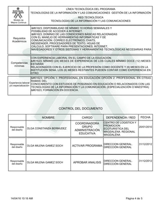 LÍNEA TECNOLÓGICA DEL PROGRAMA
TECNOLOGÍAS DE LA INFORMACIÓN Y LAS COMUNICACIONES GESTIÓN DE LA INFORMACIÓN
Modelo de
Mejora Continua
RED TECNOLÓGICA
TECNOLOGÍAS DE LA INFORMACIÓN Y LAS COMUNICACIONES
 DISPONIBILIDAD DE MÍNIMO 10 HORAS SEMANALES Y
POSIBILIDAD DE ACCEDER A INTERNET.
 DOMINIO DE LAS CONDICIONES BÁSICAS RELACIONADAS
CON EL MANEJO DE HERRAMIENTAS INFORMÁTICAS Y DE
COMUNICACIÓN: CORREO ELECTRÓNICO, CHATS,
MESSENGER, PROCESADORES DE TEXTO, HOJAS DE
CÁLCULO, SOFTWARE PARA PRESENTACIONES, INTERNET,
NAVEGADORES Y OTROS SISTEMAS Y HERRAMIENTAS TECNOLÓGICAS NECESARIAS PARA
Requisitos
Académicos
CON EXPERIENCIA LABORAL EN EL CAMPO DE LA EDUCACIÓN.
 MÍNIMO (24) MESES DE EXPERIENCIA DE LOS CUALES MÍNIMO DOCE (12) MESES
ESTARÁN
RELACIONADOS CON EL EJERCICIO DE LA PROFESIÓN COMO DOCENTE Y (6) MESES EN LA
INSTITUCIÓN SENA. LOS (6) MESES RESTANTES PUEDEN CONTAR COMO EXPERIENCIA EN
OTRO
Competencias
mínimas
 OPCIÓN 1: PROFESIONAL EN EDUCACIÓN OPCIÓN 2: PROFESIONAL EN OTRAS
RAMAS DEL
CONOCIMIENTO CON ESTUDIOS DE POSGRADO EN EDUCACIÓN O RELACIONADOS CON LAS
TECNOLOGÍAS DE LA INFORMACIÓN Y LA COMUNICACIÓN. (ESPECIALIZACIÓN O MAESTRÍA)
 FORMACIÓN EN DOCENCIA.
Experiencia laboral
y/o especialización
CONTROL DEL DOCUMENTO
CARGO
NOMBRE DEPENDENCIA / RED FECHA
OLGA CONSTANZA BERMUDEZ
COORDINADORA
GRUPO
ADMINISTRACIÓN
EDUCATIVA
Responsable
del diseño
CENTRO DE LOGISTICA Y
PROMOCION
ECOTURISTICA DEL
MAGDALENA. REGIONAL
MAGDALENA
20/01/2010
OLGA MILENA GAMEZ SOCH ACTIVAR PROGRAMA
Responsable
del diseño
DIRECCION GENERAL.
DIRECCIÓN GENERAL
31/12/2012
OLGA MILENA GAMEZ SOCH APROBAR ANALISIS
Responsable
del diseño
DIRECCION GENERAL.
DIRECCIÓN GENERAL
31/12/2012
Página 4 de 5
14/04/16 10:16 AM
 