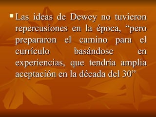 Las ideas de Dewey no tuvieron repercusiones en la época, “pero prepararon el camino para el currículo basándose en experiencias, que tendría amplia aceptación en la década del 30” 