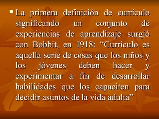 La primera definición de currículo significando un conjunto de experiencias de aprendizaje surgió con Bobbit, en 1918: “Currículo es aquella serie de cosas que los niños y los jóvenes deben hacer y experimentar a fin de desarrollar habilidades que los capaciten para decidir asuntos de la vida adulta” 