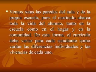 Vemos rotas las paredes del aula y de la propia escuela, pues el currículo abarca toda la vida del alumno, tanto en la escuela como en el hogar y en la comunidad. De esta forma, el currículo debe variar para cada estudiante como varían las diferencias individuales y las vivencias de cada uno. 