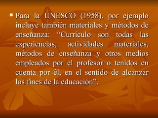 Para la UNESCO (1958), por ejemplo incluye también materiales y métodos de enseñanza: “Currículo son todas las experiencias, actividades materiales, métodos de enseñanza y otros medios empleados por el profesor o tenidos en cuenta por él, en el sentido de alcanzar los fines de la educación”. 