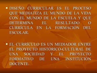 DISEÑO CURRICULAR ES EL PROCESO QUE MEDIATIZA EL MUNDO DE LA VIDA CON EL MUNDO DE LA ESCUELA Y QUE DETERMINA EL RESULTADO O CURRÍCULA EN LA FORMACIÓN DEL ESCOLAR. EL CURRÍCULO ES UN MEDIADOR ENTRE EL PROYECTO HISTÓRICO-CULTURAL DE UNA SOCIEDAD Y EL PROYECTO FORMATIVO DE UNA INSTITUCIÓN DOCENTE. 