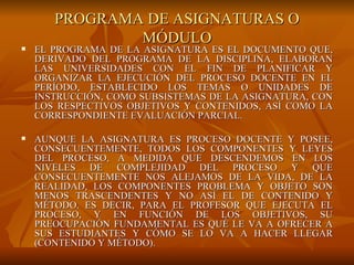 PROGRAMA DE ASIGNATURAS O MÓDULO EL PROGRAMA DE LA ASIGNATURA ES EL DOCUMENTO QUE, DERIVADO DEL PROGRAMA DE LA DISCIPLINA, ELABORAN LAS UNIVERSIDADES CON EL FIN DE PLANIFICAR Y ORGANIZAR LA EJECUCIÓN DEL PROCESO DOCENTE EN EL PERÍODO, ESTABLECIDO LOS TEMAS O UNIDADES DE INSTRUCCIÓN, COMO SUBSISTEMAS DE LA ASIGNATURA, CON LOS RESPECTIVOS OBJETIVOS Y CONTENIDOS, ASÍ COMO LA CORRESPONDIENTE EVALUACIÓN PARCIAL. AUNQUE LA ASIGNATURA ES PROCESO DOCENTE Y POSEE, CONSECUENTEMENTE, TODOS LOS COMPONENTES Y LEYES DEL PROCESO, A MEDIDA QUE DESCENDEMOS EN LOS NIVELES DE COMPLEJIDAD DEL PROCESO Y QUE CONSECUENTEMENTE NOS ALEJAMOS DE LA VIDA, DE LA REALIDAD, LOS COMPONENTES PROBLEMA Y OBJETO SON MENOS TRASCENDENTES Y NO ASÍ EL DE CONTENIDO Y MÉTODO. ES DECIR, PARA EL PROFESOR QUE EJECUTA EL PROCESO, Y EN FUNCIÓN DE LOS OBJETIVOS, SU PREOCUPACIÓN FUNDAMENTAL ES QUÉ LE VA A OFRECER A SUS ESTUDIANTES Y CÓMO SE LO VA A HACER LLEGAR (CONTENIDO Y MÉTODO). 