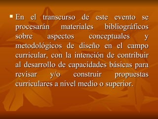 En el transcurso de este evento se procesarán materiales bibliográficos sobre aspectos conceptuales y metodológicos de diseño en el campo curricular, con la intención de contribuir al desarrollo de capacidades básicas para revisar y/o construir propuestas curriculares a nivel medio o superior. 