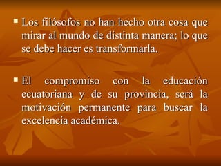 Los filósofos no han hecho otra cosa que mirar al mundo de distinta manera; lo que se debe hacer es transformarla. El compromiso con la educación ecuatoriana y de su provincia, será la motivación permanente para buscar la excelencia académica. 