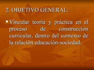 2. OBJETIVO GENERAL: Vincular teoría y práctica en el proceso de construcción curricular, dentro del contexto de la relación educación-sociedad. 