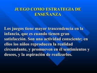 JUEGO COMO ESTRATEGIA DE
            ENSEÑANZA


Los juegos tiene mayor trascendencia en la
infancia, que es cuando tienen gran
satisfacción. Son una actividad consciente; en
ellos los niños reproducen la realidad
circundante, y promueven en él sentimientos y
deseos, y la aspiración de realizarlos.
 
