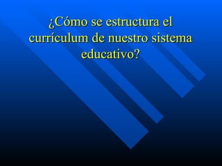 ¿Cómo se estructura el
currículum de nuestro sistema
         educativo?
 
