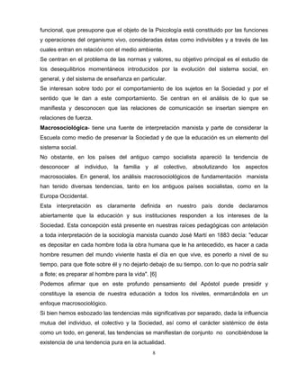 funcional, que presupone que el objeto de la Psicología está constituido por las funciones
y operaciones del organismo vivo, consideradas éstas como indivisibles y a través de las
cuales entran en relación con el medio ambiente.
Se centran en el problema de las normas y valores, su objetivo principal es el estudio de
los desequilibrios momentáneos introducidos por la evolución del sistema social, en
general, y del sistema de enseñanza en particular.
Se interesan sobre todo por el comportamiento de los sujetos en la Sociedad y por el
sentido que le dan a este comportamiento. Se centran en el análisis de lo que se
manifiesta y desconocen que las relaciones de comunicación se insertan siempre en
relaciones de fuerza.
Macrosociológica- tiene una fuente de interpretación marxista y parte de considerar la
Escuela como medio de preservar la Sociedad y de que la educación es un elemento del
sistema social.
No obstante, en los países del antiguo campo socialista apareció la tendencia de
desconocer al individuo, la familia y al colectivo, absolutizando los aspectos
macrosociales. En general, los análisis macrosociológicos de fundamentación marxista
han tenido diversas tendencias, tanto en los antiguos países socialistas, como en la
Europa Occidental.
Esta interpretación es claramente definida en nuestro país donde declaramos
abiertamente que la educación y sus instituciones responden a los intereses de la
Sociedad. Esta concepción está presente en nuestras raíces pedagógicas con antelación
a toda interpretación de la sociología marxista cuando José Martí en 1883 decía: "educar
es depositar en cada hombre toda la obra humana que le ha antecedido, es hacer a cada
hombre resumen del mundo viviente hasta el día en que vive, es ponerlo a nivel de su
tiempo, para que flote sobre él y no dejarlo debajo de su tiempo, con lo que no podría salir
a flote; es preparar al hombre para la vida". [6]
Podemos afirmar que en este profundo pensamiento del Apóstol puede presidir y
constituye la esencia de nuestra educación a todos los niveles, enmarcándola en un
enfoque macrosociológico.
Si bien hemos esbozado las tendencias más significativas por separado, dada la influencia
mutua del individuo, el colectivo y la Sociedad, así como el carácter sistémico de ésta
como un todo, en general, las tendencias se manifiestan de conjunto no concibiéndose la
existencia de una tendencia pura en la actualidad.
8
 