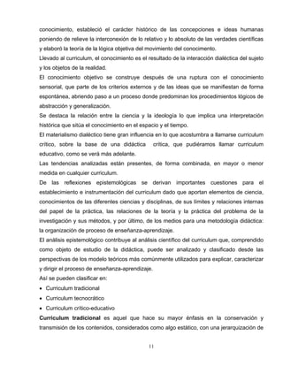 conocimiento, estableció el carácter histórico de las concepciones e ideas humanas
poniendo de relieve la interconexión de lo relativo y lo absoluto de las verdades científicas
y elaboró la teoría de la lógica objetiva del movimiento del conocimento.
Llevado al curriculum, el conocimiento es el resultado de la interacción dialéctica del sujeto
y los objetos de la realidad.
El conocimiento objetivo se construye después de una ruptura con el conocimiento
sensorial, que parte de los criterios externos y de las ideas que se manifiestan de forma
espontánea, abriendo paso a un proceso donde predominan los procedimientos lógicos de
abstracción y generalización.
Se destaca la relación entre la ciencia y la ideología lo que implica una interpretación
histórica que sitúa el conocimiento en el espacio y el tiempo.
El materialismo dialéctico tiene gran influencia en lo que acostumbra a llamarse curriculum
crítico, sobre la base de una didáctica crítica, que pudiéramos llamar curriculum
educativo, como se verá más adelante.
Las tendencias analizadas están presentes, de forma combinada, en mayor o menor
medida en cualquier curriculum.
De las reflexiones epistemológicas se derivan importantes cuestiones para el
establecimiento e instrumentación del curriculum dado que aportan elementos de ciencia,
conocimientos de las diferentes ciencias y disciplinas, de sus límites y relaciones internas
del papel de la práctica, las relaciones de la teoría y la práctica del problema de la
investigación y sus métodos, y por último, de los medios para una metodología didáctica:
la organización de proceso de enseñanza-aprendizaje.
El análisis epistemológico contribuye al análisis científico del curriculum que, comprendido
como objeto de estudio de la didáctica, puede ser analizado y clasificado desde las
perspectivas de los modelo teóricos más comúnmente utilizados para explicar, caracterizar
y dirigir el proceso de enseñanza-aprendizaje.
Así se pueden clasificar en:
• Curriculum tradicional
• Curriculum tecnocrático
• Curriculum crítico-educativo
Curriculum tradicional es aquel que hace su mayor énfasis en la conservación y
transmisión de los contenidos, considerados como algo estático, con una jerarquización de
11
 