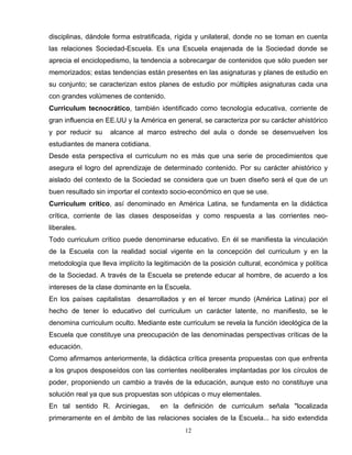 disciplinas, dándole forma estratificada, rígida y unilateral, donde no se toman en cuenta
las relaciones Sociedad-Escuela. Es una Escuela enajenada de la Sociedad donde se
aprecia el enciclopedismo, la tendencia a sobrecargar de contenidos que sólo pueden ser
memorizados; estas tendencias están presentes en las asignaturas y planes de estudio en
su conjunto; se caracterizan estos planes de estudio por múltiples asignaturas cada una
con grandes volúmenes de contenido.
Curriculum tecnocrático, también identificado como tecnología educativa, corriente de
gran influencia en EE.UU y la América en general, se caracteriza por su carácter ahistórico
y por reducir su alcance al marco estrecho del aula o donde se desenvuelven los
estudiantes de manera cotidiana.
Desde esta perspectiva el curriculum no es más que una serie de procedimientos que
asegura el logro del aprendizaje de determinado contenido. Por su carácter ahistórico y
aislado del contexto de la Sociedad se considera que un buen diseño será el que de un
buen resultado sin importar el contexto socio-económico en que se use.
Curriculum crítico, así denominado en América Latina, se fundamenta en la didáctica
crítica, corriente de las clases desposeídas y como respuesta a las corrientes neo-
liberales.
Todo curriculum crítico puede denominarse educativo. En él se manifiesta la vinculación
de la Escuela con la realidad social vigente en la concepción del curriculum y en la
metodología que lleva implícito la legitimación de la posición cultural, económica y política
de la Sociedad. A través de la Escuela se pretende educar al hombre, de acuerdo a los
intereses de la clase dominante en la Escuela.
En los países capitalistas desarrollados y en el tercer mundo (América Latina) por el
hecho de tener lo educativo del curriculum un carácter latente, no manifiesto, se le
denomina curriculum oculto. Mediante este curriculum se revela la función ideológica de la
Escuela que constituye una preocupación de las denominadas perspectivas críticas de la
educación.
Como afirmamos anteriormente, la didáctica crítica presenta propuestas con que enfrenta
a los grupos desposeídos con las corrientes neoliberales implantadas por los círculos de
poder, proponiendo un cambio a través de la educación, aunque esto no constituye una
solución real ya que sus propuestas son utópicas o muy elementales.
En tal sentido R. Arciniegas, en la definición de curriculum señala "localizada
primeramente en el ámbito de las relaciones sociales de la Escuela... ha sido extendida
12
 