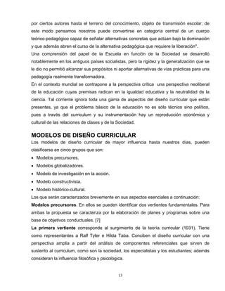 por ciertos autores hasta el terreno del conocimiento, objeto de transmisión escolar; de
este modo pensamos nosotros puede convertirse en categoría central de un cuerpo
teórico-pedagógico capaz de señalar alternativas concretas que actúan bajo la dominación
y que además abren el curso de la alternativa pedagógica que requiere la liberación".
Una comprensión del papel de la Escuela en función de la Sociedad se desarrolló
notablemente en los antiguos países socialistas, pero la rigidez y la generalización que se
le dio no permitió alcanzar sus propósitos ni aportar alternativas de vías prácticas para una
pedagogía realmente transformadora.
En el contexto mundial se contrapone a la perspectiva crítica una perspectiva neoliberal
de la educación cuyas premisas radican en la igualdad educativa y la neutralidad de la
ciencia. Tal corriente ignora toda una gama de aspectos del diseño curricular que están
presentes, ya que el problema básico de la educación no es sólo técnico sino político,
pues a través del curriculum y su instrumentación hay un reproducción económica y
cultural de las relaciones de clases y de la Sociedad.
MODELOS DE DISEÑO CURRICULAR
Los modelos de diseño curricular de mayor influencia hasta nuestros días, pueden
clasificarse en cinco grupos que son:
• Modelos precursores.
• Modelos globalizadores.
• Modelo de investigación en la acción.
• Modelo constructivista.
• Modelo histórico-cultural.
Los que serán caracterizados brevemente en sus aspectos esenciales a continuación:
Modelos precursores. En ellos se pueden identificar dos vertientes fundamentales. Para
ambas la propuesta se caracteriza por la elaboración de planes y programas sobre una
base de objetivos conductuales. [7]
La primera vertiente corresponde al surgimiento de la teoría curricular (1931). Tiene
como representantes a Ralf Tyler e Hilda Taba. Conciben el diseño curricular con una
perspectiva amplia a partir del análisis de componentes referenciales que sirven de
sustento al curriculum, como son la sociedad, los especialistas y los estudiantes; además
consideran la influencia filosófica y psicológica.
13
 